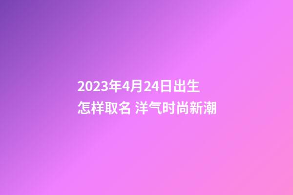 2023年4月24日出生怎样取名 洋气时尚新潮